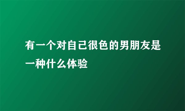 有一个对自己很色的男朋友是一种什么体验