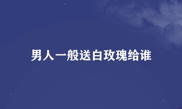 男人一般送白玫瑰给谁