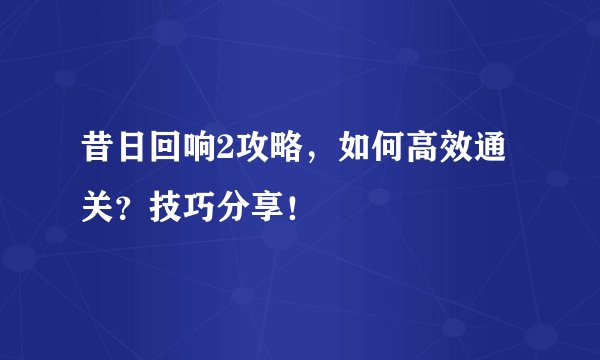 昔日回响2攻略，如何高效通关？技巧分享！