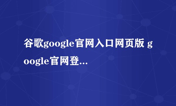谷歌google官网入口网页版 google官网登陆注册入口