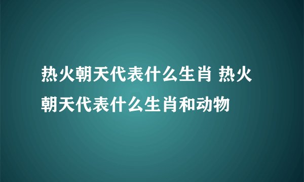 热火朝天代表什么生肖 热火朝天代表什么生肖和动物