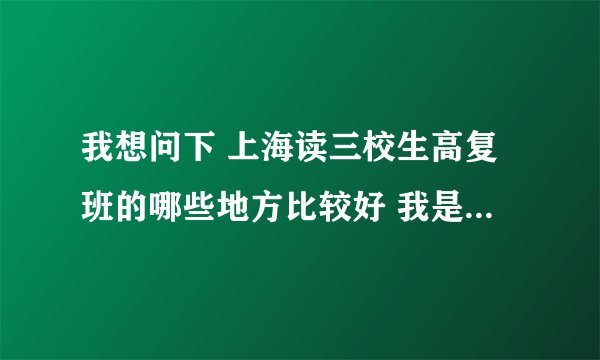 我想问下 上海读三校生高复班的哪些地方比较好 我是闵行区的 最好在周围的