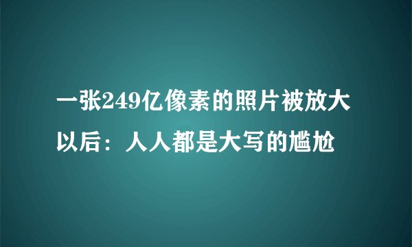 一张249亿像素的照片被放大以后：人人都是大写的尴尬