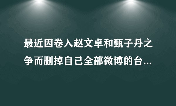 最近因卷入赵文卓和甄子丹之争而删掉自己全部微博的台湾女明星是谁_百...