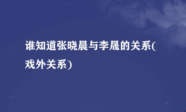 谁知道张晓晨与李晟的关系(戏外关系)