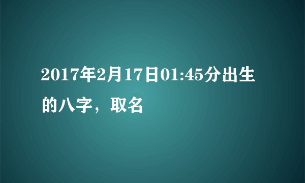2017年2月17日01:45分出生的八字，取名