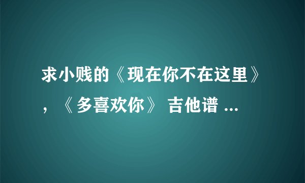 求小贱的《现在你不在这里》，《多喜欢你》 吉他谱 要6线谱的 没积分了 所以不好意思
