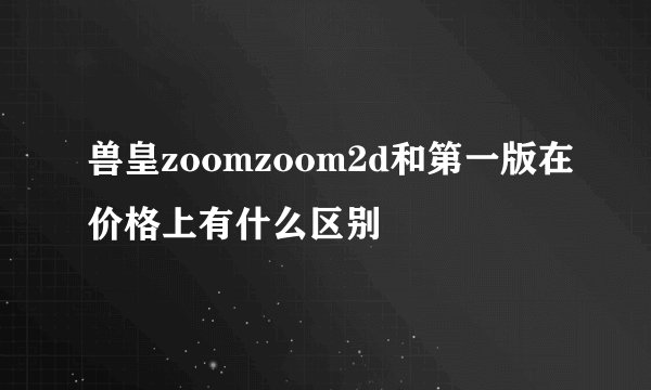 兽皇zoomzoom2d和第一版在价格上有什么区别