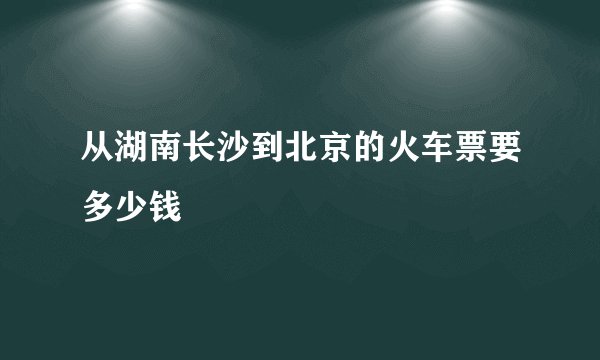 从湖南长沙到北京的火车票要多少钱