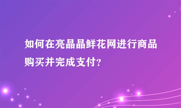 如何在亮晶晶鲜花网进行商品购买并完成支付？