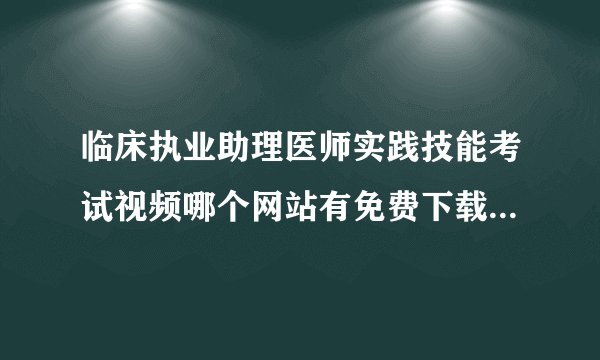 临床执业助理医师实践技能考试视频哪个网站有免费下载的视频呀?