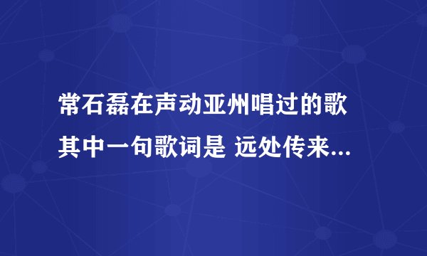 常石磊在声动亚州唱过的歌 其中一句歌词是 远处传来金黄的麦穗。。这是什麼歌啊。。。