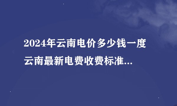 2024年云南电价多少钱一度 云南最新电费收费标准 云南电费收费标准