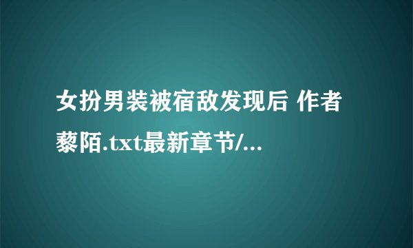 女扮男装被宿敌发现后 作者 藜陌.txt最新章节/全集txt免费下载