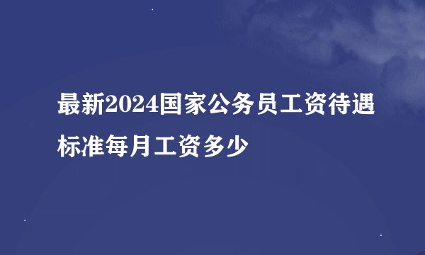 最新2024国家公务员工资待遇标准每月工资多少