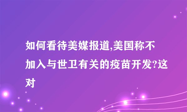 如何看待美媒报道,美国称不加入与世卫有关的疫苗开发?这对