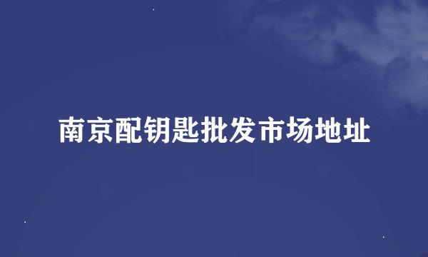 南京配钥匙批发市场地址