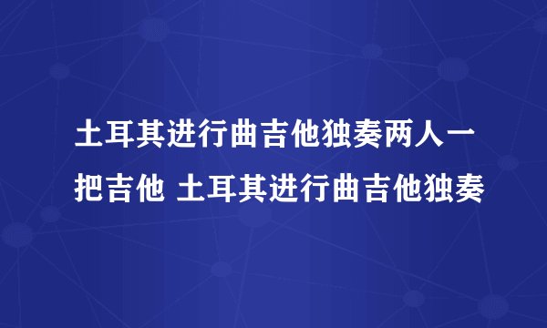 土耳其进行曲吉他独奏两人一把吉他 土耳其进行曲吉他独奏