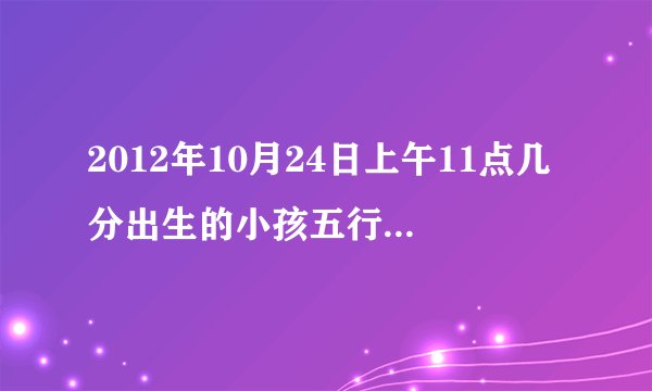 2012年10月24日上午11点几分出生的小孩五行属什么？缺什么？