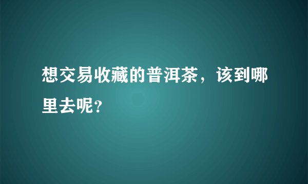 想交易收藏的普洱茶，该到哪里去呢？