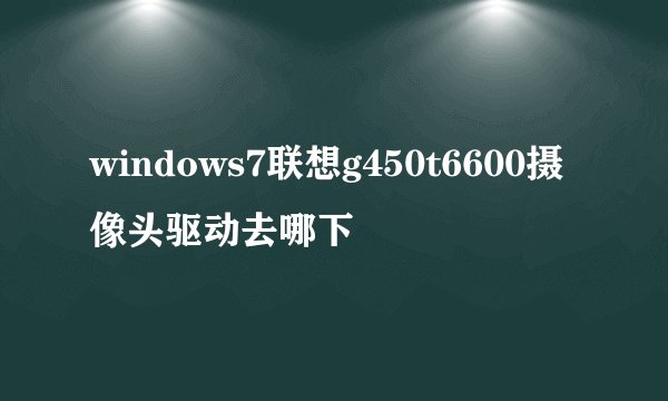 windows7联想g450t6600摄像头驱动去哪下