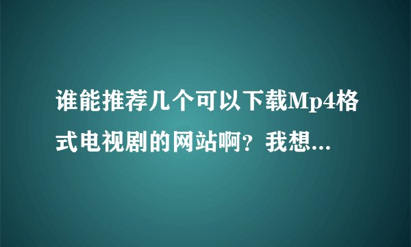 谁能推荐几个可以下载Mp4格式电视剧的网站啊？我想放在psp里看的，谢谢！