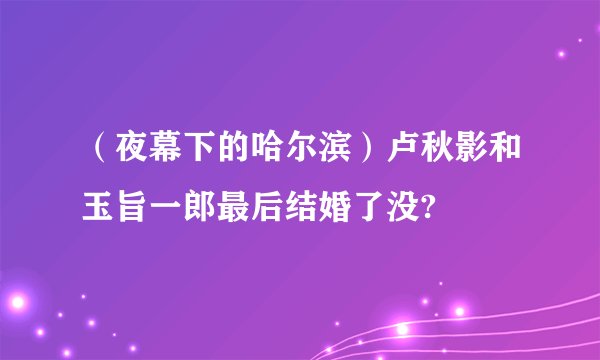 （夜幕下的哈尔滨）卢秋影和玉旨一郎最后结婚了没?