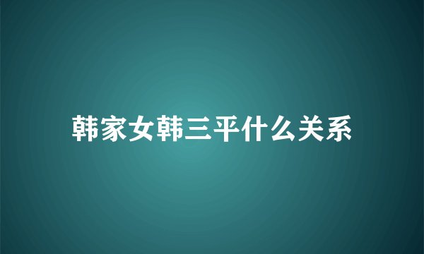 韩家女韩三平什么关系