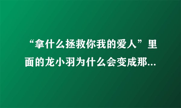 “拿什么拯救你我的爱人”里面的龙小羽为什么会变成那样呀 求解释 认得变化怎么坏这样呢