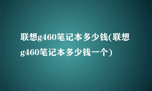 联想g460笔记本多少钱(联想g460笔记本多少钱一个)