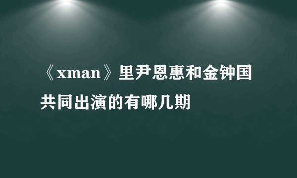 《xman》里尹恩惠和金钟国共同出演的有哪几期
