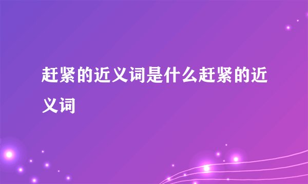 赶紧的近义词是什么赶紧的近义词