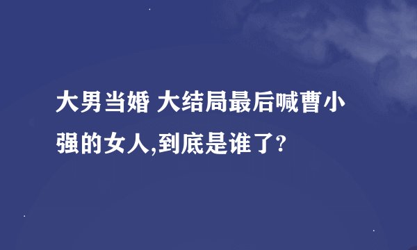大男当婚 大结局最后喊曹小强的女人,到底是谁了?
