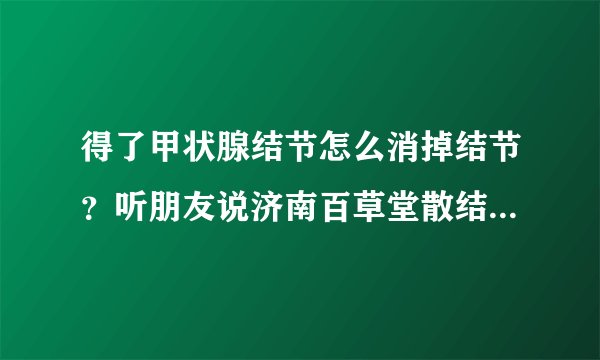 得了甲状腺结节怎么消掉结节？听朋友说济南百草堂散结贴不错，有知道的朋友吗？