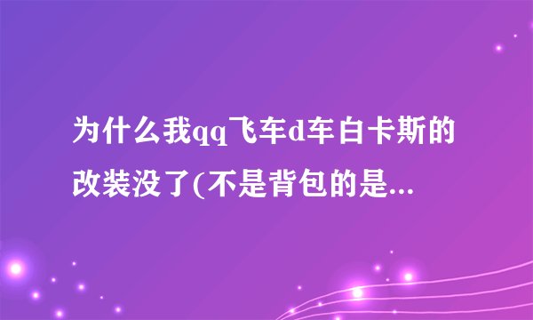 为什么我qq飞车d车白卡斯的改装没了(不是背包的是已经改装的...