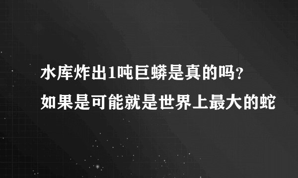 水库炸出1吨巨蟒是真的吗？如果是可能就是世界上最大的蛇