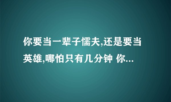 你要当一辈子懦夫,还是要当英雄,哪怕只有几分钟 你需要的不仅仅是勇气 来自心底........这句话的含义