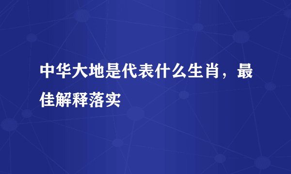 中华大地是代表什么生肖，最佳解释落实