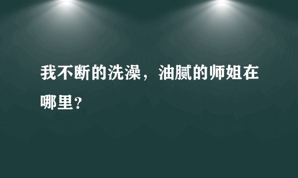 我不断的洗澡，油腻的师姐在哪里？