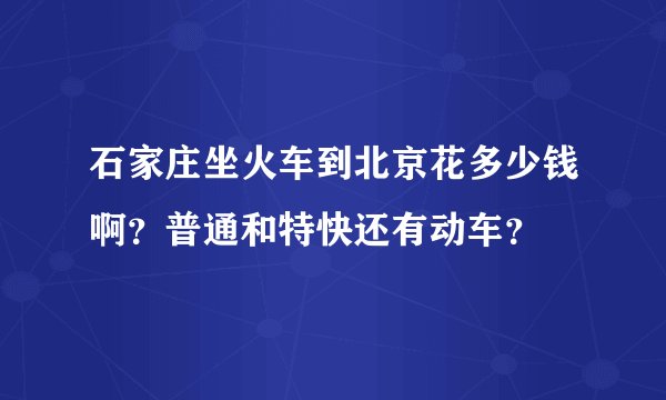 石家庄坐火车到北京花多少钱啊？普通和特快还有动车？