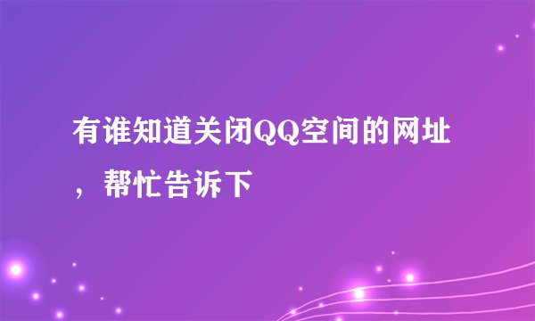 有谁知道关闭QQ空间的网址，帮忙告诉下