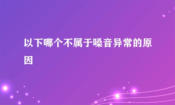 以下哪个不属于嗓音异常的原因