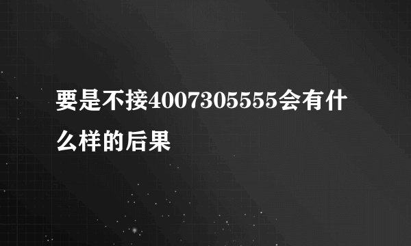 要是不接4007305555会有什么样的后果