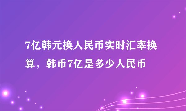 7亿韩元换人民币实时汇率换算，韩币7亿是多少人民币