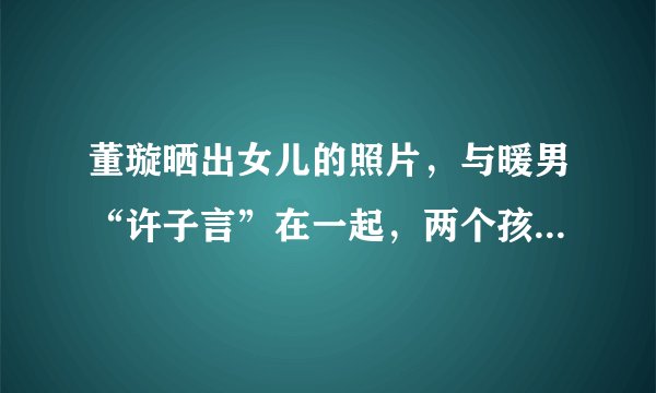 董璇晒出女儿的照片，与暖男“许子言”在一起，两个孩子都有变化