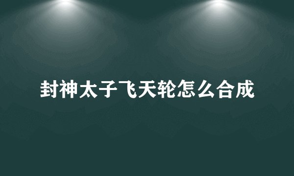 封神太子飞天轮怎么合成
