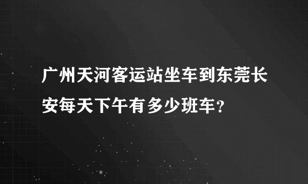 广州天河客运站坐车到东莞长安每天下午有多少班车？