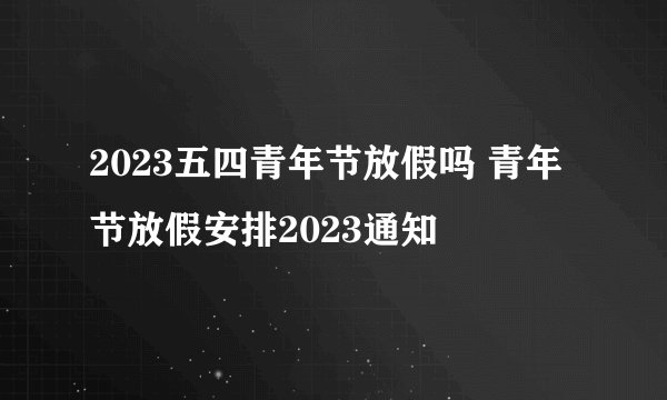 2023五四青年节放假吗 青年节放假安排2023通知
