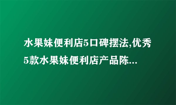 水果妹便利店5口碑摆法,优秀5款水果妹便利店产品陈列案例分享