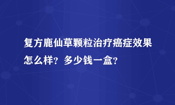 复方鹿仙草颗粒治疗癌症效果怎么样？多少钱一盒？